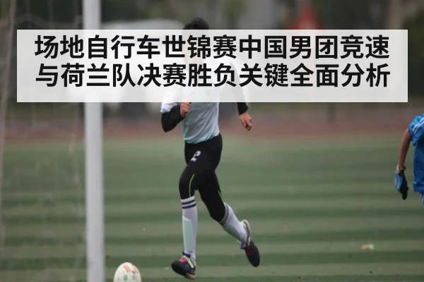 场地自行车世锦赛中国男团竞速与荷兰队决赛胜负关键全面分析