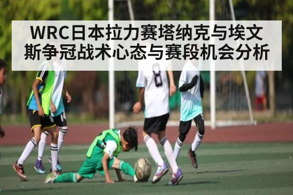 WRC日本拉力赛塔纳克与埃文斯争冠战术心态与赛段机会分析