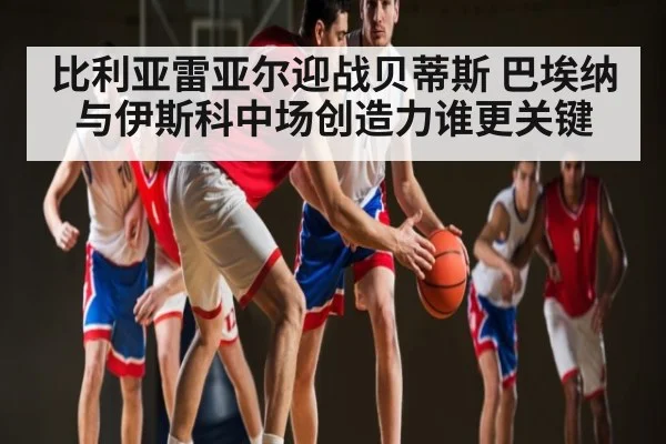 比利亚雷亚尔迎战贝蒂斯 巴埃纳与伊斯科中场创造力谁更关键